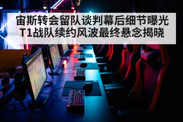 宙斯转会留队谈判幕后细节曝光 T1战队续约风波最终悬念揭晓